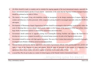 FINAL CONFERENCE REPORT PAGE 1130
ii. All efforts should be made to complete and on schedule the ongoing upgrade of the local international airports, especially the
5 new international airports and the 22 local airports nationwide, to the extent that the Nigerian Aviation Transport System
should be celebrated as the pride of Africa;
iii. The interest of the people living with disabilities should be incorporated in the design construction of airports and in the
conduct and behaviour of airline personnel, while comparative pricing should be encouraged especially within the ECOWAS
sub-region;
iv. Development of Maintenance Repair Organisations facilities should be encouraged as their presence would greatly reduce the
costs of obtaining these services abroad, which greatly impacts on the fortunes of the operations of the local airlines whose
huge chunk of operational expenses is consumed by maintenance and aviation fuel;
v. Government should endeavour to upgrade existing local Training/Re-Training Facilities and emplace the framework to
develop new ones so as to compete favourably with external human resources for jobs in the Nigerian aviation sector;
vi. Government should be serious with fight against corruption. The case of the Aviation Intervention Fund should be thoroughly
investigated and offenders should be and prosecuted and punished;
vii. National Interest and Security shall be uppermost in the minds of government officials while granting approvals, permits and
rights to users of the Nigerian air space and airports. With the spate of insecurity in the country, it is imperative that
appropriate checks be put in place not only to regulate air services but to ensure safety of lives;
viii. a second Run-Way be put in place as a matter of critical urgency at the Nnamdi Azikiwe International Airport;
 
