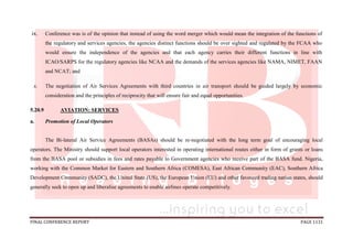 FINAL CONFERENCE REPORT PAGE 1131
ix. Conference was is of the opinion that instead of using the word merger which would mean the integration of the functions of
the regulatory and services agencies, the agencies distinct functions should be over sighted and regulated by the FCAA who
would ensure the independence of the agencies and that each agency carries their different functions in line with
ICAO/SARPS for the regulatory agencies like NCAA and the demands of the services agencies like NAMA, NIMET, FAAN
and NCAT; and
x. The negotiation of Air Services Agreements with third countries in air transport should be guided largely by economic
consideration and the principles of reciprocity that will ensure fair and equal opportunities.
5.20.9 AVIATION: SERVICES
a. Promotion of Local Operators
The Bi-lateral Air Service Agreements (BASAs) should be re-negotiated with the long term goal of encouraging local
operators. The Ministry should support local operators interested in operating international routes either in form of grants or loans
from the BASA pool or subsidies in fees and rates payable to Government agencies who receive part of the BASA fund. Nigeria,
working with the Common Market for Eastern and Southern Africa (COMESA), East African Community (EAC), Southern Africa
Development Community (SADC), the United State (US), the European Union (EU) and other favoured trading nation states, should
generally seek to open up and liberalise agreements to enable airlines operate competitively.
 