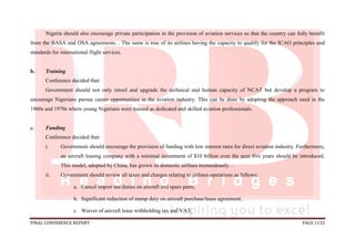 FINAL CONFERENCE REPORT PAGE 1132
Nigeria should also encourage private participation in the provision of aviation services so that the country can fully benefit
from the BASA and OSA agreements. . The same is true of its airlines having the capacity to qualify for the ICAO principles and
standards for international flight services.
b. Training
Conference decided that:
Government should not only retool and upgrade the technical and human capacity of NCAT but develop a program to
encourage Nigerians pursue career opportunities in the aviation industry. This can be done by adopting the approach used in the
1960s and 1970s where young Nigerians were trained as dedicated and skilled aviation professionals.
c. Funding
Conference decided that:
i. Government should encourage the provision of funding with low interest rates for direct aviation industry. Furthermore,
an aircraft leasing company with a minimal investment of $10 billion over the next five years should be introduced.
This model, adopted by China, has grown its domestic airlines tremendously. .
ii. Government should review all taxes and charges relating to airlines operations as follows:
a. Cancel import tax/duties on aircraft and spare parts;
b. Significant reduction of stamp duty on aircraft purchase/lease agreement;
c. Waiver of aircraft lease withholding tax and VAT;
 