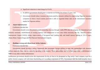 FINAL CONFERENCE REPORT PAGE 1133
d. Significant reduction in land charge by FAAN;
e. In addition government should grant a corporate tax holiday for at least 15 years; and
f. Government should reduce insurance premiums paid by domestic airlines by empowering Nigerian insurance
companies to form a local aviation pool that is able to negotiate better rates in the international insurance
market for Nigerian airlines.
d. Airport Infrastructure
Conference decided that:
Government should review the present airport ownership structure through: viable PPPs that can integrate the international and
domestic terminals, refurbishment of existing runways and construction of new ones where necessary like the Nnamdi Azikiwe
International Airport (NAIA) Abuja, improvement of Navigation and Landing aids, and install runway lighting at 18l in Lagos,
Akanu Ibiam Airport Enugu and Port Harcourt International Airports.
e. Building a strong and vibrant local Airline Industry
Conference decided that:
Government should develop a policy framework that encourages foreign airlines to enter into partnerships with domestic
airlines especially those that are currently operating in the country. These partnerships can be in fleet acquisition, establishment of
MRO or any other aviation infrastructure
Furthermore government should review the requirements for the air lines to be designated as flag carrier. Such company must be a
public limited company with individual shareholding not exceeding a maximum of 10%. Government shall then hold minority shares
 
