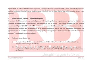 FINAL CONFERENCE REPORT PAGE 1134
if public funds are to be used for the aircraft acquisition. Majority of the shares (minimum of 60%) should be held by Nigerians and
available for purchase from the Nigerian Stock Exchange while 20-25% of the shares shall be reserved for technical partners where
applicable.
F. Qualification and Tenure of Chief Executive Officers
Government should ensure that only qualified persons with requisite professional experiences are appointed as Ministers and
Permanent Secretaries of the Aviation Ministry and into agencies like the Nigeria Civil Aviation Authority (NCAA), Nigerian
Meteorological Agency (NIMET) and NAMA. Furthermore, government should ensure that the appointment and removal of chief
executives of the regulatory and service agencies of the aviation industry are done in line with international best practice. The
appointment of all the Chief Executive Officers on acting capacity is unacceptable and should be redressed to restore the international
community’s confidence in our aviation industry.
g. Conference further decided that:
(i) Change in policies should be discussed with the stakeholders and implemented in a manner that will create least
disruption and instability in the industry;
(ii) The economic regulation directorate in the NCAA should be strengthened with qualified personnel. And operation
brought in line with international best practice. In this direction, the NCC should exploit its interagency relationship to
the fullest; and
 