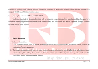 FINAL CONFERENCE REPORT PAGE 1136
penalties for persons found culpable, whether contractors, consultants or government officials. These deterrent measures will
safeguard the delivery of the transportation sector.
2. Non Implementation and Lack of Political Will
Conference identified the absence of political will to implement transportation policies and plans and therefore calls for a
declaration of emergency in the transportation sector as its efficiency and effectiveness will provide a platform for rapid economic
and social growth of our economy.
3. Poverty Alleviation
Conference decided that:
i. The federal government needs to provide the framework for the provision of accessible mass transit that can facilitate the
realization of poverty alleviation;
ii. The transportation sector should not only create cosmopolitan centres but must be remodelled to drive inclusive growth and
creation through the linking of its services to those job creation sectors of the Nigerian economy in the rural areas like
agriculture, mining, manufacturing and markets;
 