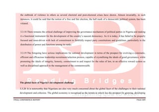 FINAL CONFERENCE REPORT PAGE 589
the outbreak of violence in others as several electoral and post-electoral crises have shown. Almost invariably, in such
instances, it could be said that the notion of a free and fair election, the hall mark of a democratic political system, has been
vitiated.
3.3.18 There remains the critical challenge of improving the governance mechanism of political parties in Nigeria and making
it a functional instrument for the development of the country’s nascent democracy. As it is today, it has failed to be properly
focused and issue-driven with lack of commitment to faithfully respect party constitutions and guidelines, particularly in the
distribution of power and functions among its ranks.
3.3.19 The foregoing have serious implications for national development in terms of the prospect for evolving a systematic,
efficient and efficacious leadership recruitment/selection process, capable of crystallising the ideals of good governance, while
promoting the ideals of integrity, honesty, commitment to and respect for the rules of law, to an effective reward system as
well as disciplined approach to the management of the commonwealth.
The global facet of Nigeria’s development challenge
3.3.20 It is noteworthy that Nigerians are also very much concerned about the global facet of the challenges to their national
development and cohesion. The global economy is recognised as the terrain in which lies the prospect for growing, developing
 