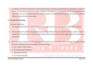 FINAL CONFERENCE REPORT PAGE 1138
ii. For effective and efficient transportation system, through healthy competition and specialization for agricultural, navigational,
security, social services and general economic wellbeing of the citizens; it is recommended that the sector (Railway, Port,
Land, Water, Sea and Air) be listed under the Concurrent Legislative List that will spell out the areas of legislative competence
of both the Federal and State Governments.
6. Transportation Planning
Conference decided that:
i. The Transportation Master Plan should be passed into law to prevent the abuse of the plan by ministers and/or ministries.
ii. The development of a definitive Integrated Transportation Master Plan for the sector should be based on economic analysis i.e.
to determine the economic rate of return on each transport project looking at the economic impact and financial implication of
such projects.
iii. The transportation masterplan should prioritise projects based on the economic analysis above and budget constraints, examine
the projects and determine the diverse range of benefits including:
a. Accessibility & social benefits;
b. Economic and growth benefits;
c. Decongestion benefits;
d. Environmental benefits;
 