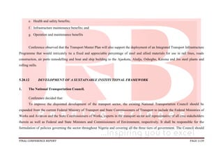 FINAL CONFERENCE REPORT PAGE 1139
e. Health and safety benefits;
f. Infrastructure maintenance benefits; and
g. Operation and maintenance benefits
Conference observed that the Transport Master Plan will also support the deployment of an Integrated Transport Infrastructure
Programme that would intricately tie a fixed and appreciable percentage of steel and allied materials for use in rail lines, roads
construction, air ports remodelling and boat and ship building to the Ajaokuta, Aladja, Oshogbo, Katsina and Jos steel plants and
rolling mills.
5.20.12 DEVELOPMENT OF A SUSTAINABLE INSTITUTIONAL FRAMEWORK
1. The National Transportation Council.
Conference decided that:
To improve the disjointed development of the transport sector, the existing National Transportation Council should be
expanded from the current Federal Ministry of Transport and State Commissioners of Transport to include the Federal Ministries of
Works and Aviation and the State Commissioners of Works, experts in the transport sector and representative of all core stakeholders
therein as well as Federal and State Ministers and Commissioners of Environment, respectively. It shall be responsible for the
formulation of policies governing the sector throughout Nigeria and covering all the three tiers of government. The Council should
 