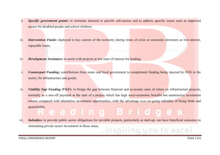 FINAL CONFERENCE REPORT PAGE 1141
ii. Specific government grants: to stimulate demand in specific sub-sectors and to address specific issues such as improved
access for disabled people and school children;
iii. Intervention Funds: deployed to key sectors of the economy during times of crisis or economic downturn as low-interest,
repayable loans;
iv. Development Assistance: to assist with projects at low rates of interest for lending;
v. Counterpart Funding: contributions from states and local government to complement funding being injected by FGN in the
sector, for infrastructure and goods;
vi. Viability Gap Funding (VGF): to bridge the gap between financial and economic rates of return on infrastructure projects,
normally as a one-off payment at the start of a project which has high socio-economic benefits but unattractive investment
returns compared with alternative investment opportunities, with the advantage over on-going subsidies of being finite and
quantifiable;
vii. Subsidies: to provide public sector obligations for unviable projects, particularly at start-up, can have beneficial outcomes in
stimulating private sector investment in those areas;
 