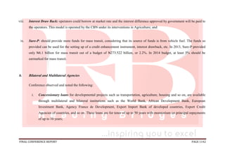 FINAL CONFERENCE REPORT PAGE 1142
viii. Interest Draw Back: operators could borrow at market rate and the interest difference approved by government will be paid to
the operators. This model is operated by the CBN under its interventions in Agriculture; and
ix. Sure-P: should provide more funds for mass transit, considering that its source of funds is from vehicle fuel. The funds so
provided can be used for the setting up of a credit enhancement instrument, interest drawback, etc. In 2013, Sure-P provided
only N6.1 billion for mass transit out of a budget of N273.522 billion, or 2.2%. In 2014 budget, at least 5% should be
earmarked for mass transit.
b. Bilateral and Multilateral Agencies
Conference observed and noted the following:
i. Concessionary loans for developmental projects such as transportation, agriculture, housing and so on, are available
through multilateral and bilateral institutions such as the World Bank, African Development Bank, European
Investment Bank, Agency France de Development, Export Import Bank of developed countries, Export Credit
Agencies of countries, and so on. These loans are for tenor of up to 50 years with moratorium on principal repayments
of up to 10 years;
 