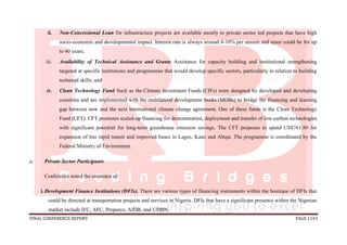 FINAL CONFERENCE REPORT PAGE 1143
ii. Non-Concessional Loan for infrastructure projects are available mostly to private sector led projects that have high
socio-economic and developmental impact. Interest rate is always around 4-10% per annum and tenor could be for up
to 40 years;
iii. Availability of Technical Assistance and Grants Assistance for capacity building and institutional strengthening
targeted at specific institutions and programmes that would develop specific sectors, particularly in relation to building
technical skills; and
iv. Clean Technology Fund Such as the Climate Investment Funds (CIFs) were designed by developed and developing
countries and are implemented with the multilateral development banks (MDBs) to bridge the financing and learning
gap between now and the next international climate change agreement. One of these funds is the Clean Technology
Fund (CFT). CFT promotes scaled-up financing for demonstration, deployment and transfer of low-carbon technologies
with significant potential for long-term greenhouse emission savings. The CFT proposes to spend US$761.80 for
expansion of bus rapid transit and improved buses in Lagos, Kano and Abuja. The programme is coordinated by the
Federal Ministry of Environment.
c. Private Sector Participants
Conference noted the existence of:
i. Development Finance Institutions (DFIs). There are various types of financing instruments within the boutique of DFIs that
could be directed at transportation projects and services in Nigeria. DFIs that have a significant presence within the Nigerian
market include IFC, AFC, Proparco, AfDB, and UDBN;
 