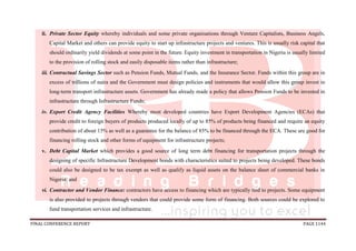 FINAL CONFERENCE REPORT PAGE 1144
ii. Private Sector Equity whereby individuals and some private organisations through Venture Capitalists, Business Angels,
Capital Market and others can provide equity to start up infrastructure projects and ventures. This is usually risk capital that
should ordinarily yield dividends at some point in the future. Equity investment in transportation in Nigeria is usually limited
to the provision of rolling stock and easily disposable items rather than infrastructure;
iii. Contractual Savings Sector such as Pension Funds, Mutual Funds, and the Insurance Sector. Funds within this group are in
excess of trillions of naira and the Government must design policies and instruments that would allow this group invest in
long-term transport infrastructure assets. Government has already made a policy that allows Pension Funds to be invested in
infrastructure through Infrastructure Funds;
iv. Export Credit Agency Facilities Whereby most developed countries have Export Development Agencies (ECAs) that
provide credit to foreign buyers of products produced locally of up to 85% of products being financed and require an equity
contribution of about 15% as well as a guarantee for the balance of 85% to be financed through the ECA. These are good for
financing rolling stock and other forms of equipment for infrastructure projects;
v. Debt Capital Market which provides a good source of long term debt financing for transportation projects through the
designing of specific Infrastructure Development bonds with characteristics suited to projects being developed. These bonds
could also be designed to be tax exempt as well as qualify as liquid assets on the balance sheet of commercial banks in
Nigeria; and
vi. Contractor and Vendor Finance: contractors have access to financing which are typically tied to projects. Some equipment
is also provided to projects through vendors that could provide some form of financing. Both sources could be explored to
fund transportation services and infrastructure.
 