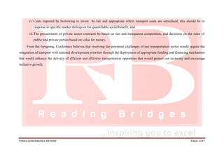 FINAL CONFERENCE REPORT PAGE 1147
vi. Costs imposed by borrowing to invest be fair and appropriate where transport costs are subsidised, this should be in
response to specific market failings or for quantifiable social benefit; and
vii.The procurement of private sector contracts be based on fair and transparent competition, and decisions on the roles of
public and private parties based on value for money.
From the foregoing, Conference believes that resolving the perennial challenges of our transportation sector would require the
integration of transport with national development priorities through the deployment of appropriate funding and financing mechanism
that would enhance the delivery of efficient and effective transportation operations that would protect our economy and encourage
inclusive growth.
 