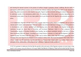 FINAL CONFERENCE REPORT PAGE 590
and restoring the national economy to the position of wellness enough to guarantee citizens’ wellbeing. But the reality of
contemporary global political economy must be factored into whatever ambition that Nigeria has relative to the international
system. The global economy is in a dire situation, inevitably, Nigeria’s politico-economic and security malaise cannot possibly
be understood outside of the contemporary global crises. The enduring reality of the country’s economic dependence on the
international system makes it easy for any major global crisis to get refracted into the Nigerian socio-economic and political
milieu.
3.3.21 Furthermore, Nigerians will like to see a more focused, astute foreign policy which is in alignment with our national
interests and the means used to pursue them. Our role in global and continental diplomacy is recognized as are our contribution
to decolonisation, end to racism, apartheid and peace-keeping across the world. Happily, the Nigerian foreign policy
machinery, through the recent thrust of Economic and Investment Diplomacy which is a vital component of the
Transformation Agenda of President Goodluck Ebele Jonathan, has facilitated remarkable increase in the level of Foreign
Direct Investment (FDI) into Nigeria. According to the United Nations Conference on Trade and Development (UNCTAD),
Nigeria recorded 7.03 billion USD FDI inflow in 2012 and 8.9 billion USD in 2013. The World Bank reports that formal
remittance flows into Nigeria by her Diaspora in 2013 totalled 21 billion USD. This recent development which makes Nigeria
Africa’s number one FDI destination, has been described as a Nigeria-centric foreign policy, i.e. a policy which is driven
principally by the considerations of the prosperity and wellbeing of Nigerians at home and abroad.
3.3.22 It is germane to underscore the fact that the growth in the real sector of the Nigerian economy in recent times is due
largely to the synergy among the Ministry of Foreign Affairs, the Ministry of Industry, Trade and Investment and the National
 