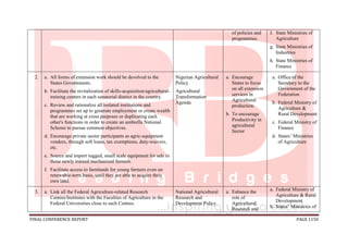 FINAL CONFERENCE REPORT PAGE 1150
of policies and
programmes.
f. State Ministries of
Agriculture
g. State Ministries of
Industries
h. State Ministries of
Finance
2. a. All forms of extension work should be devolved to the
States Governments.
b. Facilitate the revitalization of skills-acquisition/agricultural-
training centers in each senatorial district in the country.
c. Review and rationalize all isolated institutions and
programmes set up to generate employment or create wealth
that are working at cross purposes or duplicating each
other's functions in order to create an umbrella National
Scheme to pursue common objectives.
d. Encourage private sector participants as agric-equipment
vendors, through soft loans, tax exemptions, duty-waivers,
etc.
e. Source and import rugged, small scale equipment for sale to
those newly trained mechanized farmers.
f. Facilitate access to farmlands for young farmers even on
renewable-term basis, until they are able to acquire their
own land.
Nigerian Agricultural
Policy
Agricultural
Transformation
Agenda
a. Encourage
States to focus
on all extension
services in
Agricultural
production.
b. To encourage
Productivity in
agricultural
Sector
a. Office of the
Secretary to the
Government of the
Federation
b. Federal Ministry of
Agriculture &
Rural Development
c. Federal Ministry of
Finance
d. States’ Ministries
of Agriculture
3. a. Link all the Federal Agriculture-related Research
Centres/Institutes with the Faculties of Agriculture in the
Federal Universities close to such Centres.
National Agricultural
Research and
Development Policy
a. Enhance the
role of
Agricultural
Research and
a. Federal Ministry of
Agriculture & Rural
Development
b. States’ Ministries of
 