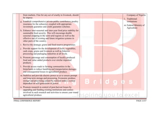 FINAL CONFERENCE REPORT PAGE 1157
from markets. Fine for any act of cruelty to livestock, should
be impose.
g. Establish comprehensive private-public contributory poultry
insurance for the subsector, coupled with appropriate
investment guarantee and credit guarantee schemes.
h. Enhance inter-seasonal and inter-year food price stability for
sustainable food security. This will encourage double
seasonal cropping in the semi-arid regions as well as the
effective use of existing and future irrigation systems in
other parts of the country.
i. Revive the strategic grains and food reserve programmes.
j. Provide support for the development of fruits, vegetables,
cash crops, grains and livestock as well as fisheries
processing and packaging industries at all levels.
k. Promote patronage and consumption of locally produced
food and value added products over similar imported
products.
l. Provide access roads to farming communities in the
hinterlands to reduce handling and transportation damages
and consequential losses in agricultural produce.
m.Stabilize and provide electric power so as to ensure prompt
and long term storage and processing. Economic produce
storage and processing cannot be realized under a system
dependent on self-generation of power.
n. Promote research in control of post-harvest losses by
upgrading and funding existing institutions and centres
involved in such research and activities to ensure year round
agricultural produce.
Company of Nigeria
l. Traditional
institutions
m.Federal Ministry of
Agriculture
 