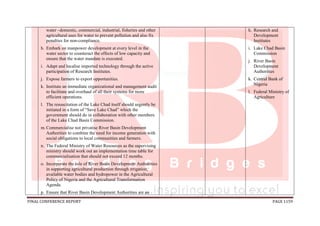 FINAL CONFERENCE REPORT PAGE 1159
water –domestic, commercial, industrial, fisheries and other
agricultural uses for water to prevent pollution and also fix
penalties for non-compliance.
h. Embark on manpower development at every level in the
water sector to counteract the effects of low capacity and
ensure that the water mandate is executed.
i. Adapt and localise imported technology through the active
participation of Research Institutes.
j. Expose farmers to export opportunities.
k. Institute an immediate organizational and management audit
to facilitate and overhaul of all their systems for more
efficient operations.
l. The resuscitation of the Lake Chad itself should urgently be
initiated in a form of “Save Lake Chad” which the
government should do in collaboration with other members
of the Lake Chad Basin Commission.
m.Commercialise not privatise River Basin Development
Authorities to combine the need for income generation with
social obligations to local communities and farmers.
n. The Federal Ministry of Water Resources as the supervising
ministry should work out an implementation time table for
commercialisation that should not exceed 12 months.
o. Incorporate the role of River Basin Development Authorities
in supporting agricultural production through irrigation,
available water bodies and hydropower in the Agricultural
Policy of Nigeria and the Agricultural Transformation
Agenda.
p. Ensure that River Basin Development Authorities are an
h. Research and
Development
Institutes
i. Lake Chad Basin
Commission
j. River Basin
Development
Authorities
k. Central Bank of
Nigeria
l. Federal Ministry of
Agriculture
 