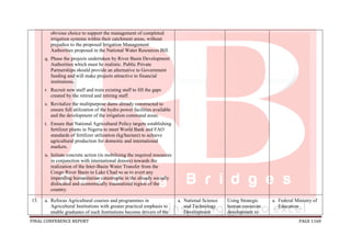 FINAL CONFERENCE REPORT PAGE 1160
obvious choice to support the management of completed
irrigation systems within their catchment areas, without
prejudice to the proposed Irrigation Management
Authorities proposed in the National Water Resources Bill.
q. Phase the projects undertaken by River Basin Development
Authorities which must be realistic. Public Private
Partnerships should provide an alternative to Government
funding and will make projects attractive to financial
institutions.
r. Recruit new staff and train existing staff to fill the gaps
created by the retired and retiring staff.
s. Revitalize the multipurpose dams already constructed to
ensure full utilization of the hydro power facilities available
and the development of the irrigation command areas.
t. Ensure that National Agricultural Policy targets establishing
fertilizer plants in Nigeria to meet World Bank and FAO
standards of fertilizer utilization (kg/hectare) to achieve
agricultural production for domestic and international
markets.
u. Initiate concrete action (in mobilizing the required resources
in conjunction with international donors) towards the
realization of the Inter-Basin Water Transfer from the
Congo River Basin to Lake Chad so as to avert any
impending humanitarian catastrophe in the already socially
dislocated and economically traumatized region of the
country.
15. a. Refocus Agricultural courses and programmes in
Agricultural Institutions with greater practical emphasis to
enable graduates of such Institutions become drivers of the
a. National Science
and Technology
Development
Using Strategic
human resources
development to
a. Federal Ministry of
Education
 
