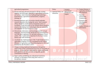 FINAL CONFERENCE REPORT PAGE 1161
agricultural programmes.
b. Recruit and train relevant personnel to fill the existing
capacity and skills gaps especially in agricultural extension,
soil surveys, land evaluation, hydrogeology/hydrology,
biotechnology, agricultural mechanisation, irrigation,
drainage etc.
c. Research Institutes and Universities should undertake
research directed at developing the sector. Such research
efforts should be coordinated by designated centres of
excellence. Long term goals of our research thrust should be
aimed at developing local technologies that are sustainable
and adaptable for local manpower usage.
d. Domesticate information and knowledge transfer in local
languages. Such knowledge should also be transmitted in a
way that takes cognisance of, and takes advantage of local
culture. This is particularly important for the local women
farmers and cattle herdsmen.
e. Accelerate the implementation of the Youth Employment in
Agriculture Program (YEAP) as designed by the Federal
Ministry of Agriculture and Rural Development in 2012 and
launched by the President in 2013.
f. Change existing traditional land practices through the
enforcement of the Constitutional provision on ownership of
property, to increase land ownership by women and female
participation in the sector as well as engender greater
commitment to farming.
g. Enact a policy prohibiting any educational institution
(Primary or Secondary) from using farm work as a
disciplinary measure.
Policy
b. National Policy on
Education
energize
agricultural
production and
export.
b. Federal Ministry of
Agriculture & Rural
Development
c. National
Universities
Commission
d. Research and
Development
Institutes
e. Federal Ministry of
Information
 