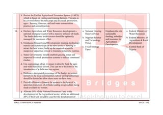 FINAL CONFERENCE REPORT PAGE 1162
h. Revive the Unified Agricultural Extension System (UAES),
which is based on visiting and training farmers. The area to
be covered should include crops and livestock production,
agro – forestry, fisheries, soil and water conservation
practice and animal traction.
16. a. Declare Agriculture and Water Resources development a
national emergency sector with a massive infusion of funds.
The funds dedicated to this sector should be optimally
managed for maximum effect.
b. Emphasise Research and Development, training, technology
transfer and scholarships in the new levels of funding to
attract the best brains, build up the required scientific
manpower capacities critical to translate policies to realities.
c. States Governments should establish grazing zones and
improved livestock production systems to reduce communal
clashes.
d. Use a percentage of tax revenues to directly fund the agro
and water resources sectors. This can be in the form of the
introduction of a dedicated tax regime.
e. Dedicate a designated percentage of the budget to women
farmers in the local communities; labour saving technology
should be funded to allow them more on-farm time.
f. Provide affirmative finance for women in the form of a
specified proportion of all bank lending to agriculture being
made available to women.
g. Allocate 30% of the National Resources Fund to the
development of the Agricultural sector; whilst an additional
20% of the Fund should be used for the development of
a. National Grazing
Reserve Policy
b. Nigerian Science
and Technology
Policy
c. Fiscal Strategy
Paper
Emphasis the role
sustainable
funding, subsidies
and insurance in
Agricultural
Development.
a. Federal Ministry of
Water Resources
b. Federal Ministry of
Agriculture & Rural
Development
c. Central Bank of
Nigeria
 