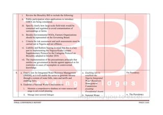 FINAL CONFERENCE REPORT PAGE 1165
i. Review the Biosafety Bill to include the following:
ii. Public participation when applications to introduce
GMOs are being considered.
iii. Specify clearly how large-scale field trials would be
contained and regulated to avoid contamination of
surroundings or farms.
iv. Besides Environmental NGOs, Farmers Organizations
should be represented on the Governing Board.
v. Criteria for risk assessment and such assessments must be
carried out in Nigeria and not offshore.
vi. Liability and Redress bearing in mind that this is a key
part to implementing the Nagoya-Kuala Lumpur
Supplementary Protocol to the Cartagena Protocol on
Biosafety adopted in October 2010.
vii. The implementation of the precautionary principle that
entitles our government to decide against approval or for
restriction in cases of incomplete or controversial
knowledge.
4. a. Enact a law for Integrated Water Resource Management
(IWRM), as it will enable the sector to generate income
through a system of water bills, rates and tariffs and
enabling laws.
b. Establish a National Water Commission to:
i. Maintain a comprehensive database on water sources and
usage to aid overall planning
ii. Manage inter-sectoral linkages
a. Enabling law to
establish the
Nigeria Integrated
Water Resources
Management
Commission
awaiting
Presidential Assent
b. National Water
The Presidency
a. The Presidency
 
