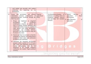 FINAL CONFERENCE REPORT PAGE 1173
well funded and provided with modern
technology for improving on its
performance.
10. Ensure that government and affected
stakeholders promote modernisation of
pastoralists/nomadic livelihood through the
following means:
i. Design and implement an integrated
development and livelihoods
modernisation program, to address the
issue of settling nomadic herdsmen into
settled communities based on established
cattle ranches with fodder development
technologies, and including abattoirs,
processors and other businesses along the
livestock value chain.
ii. Federal and State Governments to fund the
integrated development and modernisation
program in States where such settlements
are allowed and established.
iii. Administer the integrated development
program within a period of 5 to 10 years
after which such settlements should have
become self-sustaining with the full
integration of the nomadic herdsmen
community into modern Nigeria political
economy.
Nigerian
Agricultural
Policy
Acculturation/acclimation of
herdsmen in settling down to
designated grazing reserves
and encourage less nomadic
lifestyles.
a. Federal Ministry of
Agriculture & Rural
Development
b. States’Ministries of
Agriculture
 