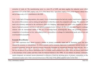FINAL CONFERENCE REPORT PAGE 593
extraction of crude oil. The manufacturing sector is a mere 8% of GDP, and taken together the industrial sector which
contributes 22 % of the GDP, employs only 10 % of the labour force. Agriculture employs 70 % of the Nigeria’s labour force
and yet makes only a 26 % contribution to the GDP.
3.4.4 In the light of foregoing statistics, the country’s level of industrialisation has had only modest transformative impact on
key sectors of the economy such as mining and agriculture in which the country has comparative advantage. This situation will
need to be resolutely addressed as the well-known effect of a fledgling, undeveloped real sector is the relegation of critical
facets of national economic activities to sub-optimal production levels. Failing to do this will only cause Nigeria’s exchange
relations with the international market in this era of knowledge-based, technologically driven and globalised economic
competition to be predicated on low value-added primary commodities in exchange for industrialised goods and services and
even household consumables.
Economic Diversification
3.4.5 Past experiences have shown excessive reliance on primary commodity export and its fluctuating prices that have
exposed the economy to vulnerabilities. At critical moments such as economic depression it undermines national income and
investment potentials, leaving the national economy chronically dependent on international financing, loans and aids. This in
fact was the genesis of our chronic indebtedness and the eventual macro-economic crisis which drove the country cap-in-hand
to the doorsteps of the London and Paris Clubs for financial bailouts in the 1980s. As our reliance on primary commodity
exports deepened, our national income plummeted in reflection of both the declining prices of primary commodities on the
international market and of other untoward dimensions of the crises of the global capitalist system at that time.
 
