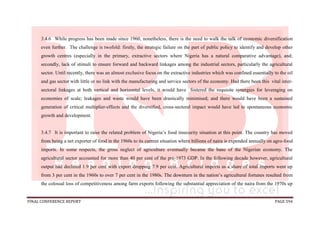 FINAL CONFERENCE REPORT PAGE 594
3.4.6 While progress has been made since 1960, nonetheless, there is the need to walk the talk of economic diversification
even further. The challenge is twofold: firstly, the strategic failure on the part of public policy to identify and develop other
growth centres (especially in the primary, extractive sectors where Nigeria has a natural comparative advantage), and;
secondly, lack of stimuli to ensure forward and backward linkages among the industrial sectors, particularly the agricultural
sector. Until recently, there was an almost exclusive focus on the extractive industries which was confined essentially to the oil
and gas sector with little or no link with the manufacturing and service sectors of the economy. Had there been this vital inter-
sectoral linkages at both vertical and horizontal levels, it would have fostered the requisite synergies for leveraging on
economies of scale; leakages and waste would have been drastically minimised; and there would have been a sustained
generation of critical multiplier-effects and the diversified, cross-sectoral impact would have led to spontaneous economic
growth and development.
3.4.7 It is important to raise the related problem of Nigeria’s food insecurity situation at this point. The country has moved
from being a net exporter of food in the 1960s to its current situation where billions of naira is expended annually on agro-food
imports. In some respects, the gross neglect of agriculture eventually became the bane of the Nigerian economy. The
agricultural sector accounted for more than 40 per cent of the pre-1973 GDP. In the following decade however, agricultural
output had declined 1.9 per cent with export dropping 7.9 per cent. Agricultural imports as a share of total imports went up
from 3 per cent in the 1960s to over 7 per cent in the 1980s. The downturn in the nation’s agricultural fortunes resulted from
the colossal loss of competitiveness among farm exports following the substantial appreciation of the naira from the 1970s up
 