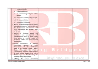 FINAL CONFERENCE REPORT PAGE 1190
Technology(ICT)
v. Leadership training
vi. An understanding of Nigeria and its
peoples
vii. Introduction to total quality concept
viii. Civic responsibilities
ix. Agricultural Orientation
k. Review of educational policies to include
practical application of theories such that
the discrimination between B.Sc. and
HND qualifications will become a thing
of the past.
l. Revival of vocational schools and
emphasis on development of
entrepreneurial skills to enable youth
have access to credible means of
livelihood, and thus rise above untoward
engagements.
m.Active collaboration of relevant
Government agencies in youth
development with other stakeholders
such as the National Youth Council;
Youth Parliament; Civil Society
Organizations as well as other countries
in youth related research in a bid to
further deepen and share knowledge for
enhanced policy development.
n. Making the school environment
 