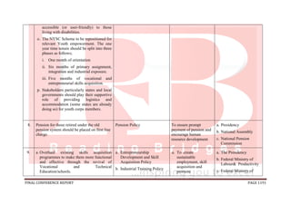 FINAL CONFERENCE REPORT PAGE 1191
accessible (or user-friendly) to those
living with disabilities.
o. The NYSC Scheme to be repositioned for
relevant Youth empowerment. The one
year time tenure should be split into three
phases as follows;
i. One month of orientation
ii. Six months of primary assignment,
integration and industrial exposure.
iii. Five months of vocational and
entrepreneurial skills acquisition.
p. Stakeholders particularly states and local
governments should play their supportive
role of providing logistics and
accommodation (some states are already
doing so) for youth corps members.
8. Pension for those retired under the old
pension system should be placed on first line
charge.
Pension Policy To ensure prompt
payment of pension and
encourage human
resource development
a. Presidency
b. National Assembly
c. National Pension
Commission
9. a. Overhaul existing skills acquisition
programmes to make them more functional
and effective through the revival of
Vocational and Technical
Education/schools.
a. Entrepreneurship
Development and Skill
Acquisition Policy
b. Industrial Training Policy
a. To create
sustainable
employment, skill
acquisition and
promote
a. The Presidency
b. Federal Ministry of
Labour& Productivity
c. Federal Ministry of
 
