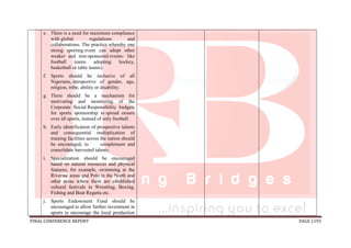 FINAL CONFERENCE REPORT PAGE 1193
e. There is a need for maximum compliance
with global regulations and
collaborations. The practice whereby one
strong sporting event can adopt other
weaker and non-sponsored events- like
football teams adopting hockey,
basketball or table tennis).
f. Sports should be inclusive of all
Nigerians, irrespective of gender, age,
religion, tribe, ability or disability.
g. There should be a mechanism for
motivating and monitoring of the
Corporate Social Responsibility budgets
for sports sponsorship to spread ensure
over all sports, instead of only football.
h. Early identification of prospective talents
and consequential multiplication of
training facilities across the nation should
be encouraged, to complement and
consolidate harvested talents.
i. Specialization should be encouraged
based on natural resources and physical
features, for example, swimming at the
Riverine areas and Polo in the North and
other areas where there are established
cultural festivals in Wrestling, Boxing,
Fishing and Boat Regatta etc.
j. Sports Endowment Fund should be
encouraged to allow further investment in
sports to encourage the local production
 