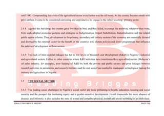 FINAL CONFERENCE REPORT PAGE 595
until 1983. Compounding the crisis of the agricultural sector even further was the oil boom. As the country became awash with
petro-dollars, it came to be considered enervating and unproductive to engage in the rather ‘exerting’ primary sector.
3.4.8 Against this backdrop, the country gave less than its best, and thus failed, to extract the positives, whatever they were,
from such adopted economic policies and strategies as Indigenisation, Import Substitution, Industrialisation and the related
public sector reforms. Thus, development in the primary, secondary and tertiary sectors of the economy are essentially dictated
and directed by the external sector for the benefit of the countries who dictate policies and direct programmes that influence
the pattern of development in those sectors.
3.4.9 This lack of inter-sectoral linkages has led to low levels of Research and Development (R&D) in Nigeria’s industrial
and agricultural sectors. Unlike in other countries where R&D activities have transformed key agro-allied sectors (Malaysia’s
oil palm industry, for example), poor funding of R&D by both the private and public sectors and poor linkages between
research activities in universities and research institutes and the real sector has resulted in inadequate technological backup for
industry and agriculture in Nigeria.
3.5 THE SOCIAL SECTOR
3.5.1 The leading social challenges in Nigeria’s social sector are those pertaining to health, education, housing and social
security and the prospect for instituting equity and a gender-sensitive development. Health transcends the mere absence of
diseases and infirmity; it also includes the state of a total and complete physical, mental and social wellbeing of an individual.
 