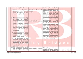 FINAL CONFERENCE REPORT PAGE 1205
Exclusive Legislative List.
x.Evidence, fingerprints,
identification and criminal
records be retained in the
Exclusive Legislative List.
xi. Mines and minerals, including
oil fields, oil mining,
geological surveys and natural
gas should be retained in the
Exclusive Legislative List but
amended to read:- “mines and
all minerals, including oil
fields, oil mining, geological
surveys and natural gas
provided that:
(a) the governments of states
where the mining activities
take place shall be involved in
matters relating thereto;
(b) the government of the
federation shall create a
special fund to develop mines
and minerals in states where
such resources are
undeveloped.”
xii. The Police should be moved
from the Exclusive Legislative
List to the Concurrent
Items 23 and 28 of the 2nd
Schedule
Item 39 of the 2nd
Schedule
Item 45 of the 2nd
Schedule
the Gross Domestic Product
(GDP). The amendment of this
items would also enable the
federal government set up or
create a special fund that
would ensure the realization of
the above mentioned goal
through a tripartite relationship
between the federal
government-state and
investor(s).This is meant to
diversify the economy of the
country rapidly and give those
states involved, a sense of
belonging in the Nigerian
nation .Such diversification of
the economic base of the
country would reduce the over
dependence on oil and gas
revenue; engender economic
sustainability and substantially
reduce the tensions over the
issue of revenue sharing.
This will give States the
latitude to declare holidays
reflective of the values of its
 