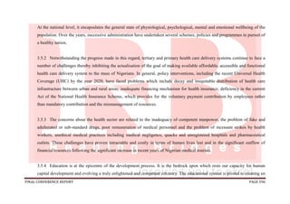 FINAL CONFERENCE REPORT PAGE 596
At the national level, it encapsulates the general state of physiological, psychological, mental and emotional wellbeing of the
population. Over the years, successive administration have undertaken several schemes, policies and programmes in pursuit of
a healthy nation.
3.5.2 Notwithstanding the progress made in this regard, tertiary and primary health care delivery systems continue to face a
number of challenges thereby inhibiting the actualisation of the goal of making available affordable, accessible and functional
health care delivery system to the mass of Nigerians. In general, policy interventions, including the recent Universal Health
Coverage (UHC) by the year 2020, have faced problems which include decay and inequitable distribution of health care
infrastructure between urban and rural areas; inadequate financing mechanism for health insurance; deficiency in the current
Act of the National Health Insurance Scheme, which provides for the voluntary payment contribution by employees rather
than mandatory contribution and the mismanagement of resources.
3.5.3 The concerns about the health sector are related to the inadequacy of competent manpower, the problem of fake and
adulterated or sub-standard drugs, poor remuneration of medical personnel and the problem of incessant strikes by health
workers, unethical medical practices including medical negligence, quacks and unregistered hospitals and pharmaceutical
outlets. These challenges have proven intractable and costly in terms of human lives lost and in the significant outflow of
financial resources following the significant increase in recent years of Nigerian medical tourists.
3.5.4 Education is at the epicentre of the development process. It is the bedrock upon which rests our capacity for human
capital development and evolving a truly enlightened and competent citizenry. The educational system is pivotal to creating an
 
