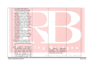 FINAL CONFERENCE REPORT PAGE 1209
to a matter with respect to
which the National Assembly
is empowered to make laws
should be amended to read:
“Subject to the provisions of
this Constitution, any House of
Assembly may make provisions
for grants or loans from and
the imposition of charges upon
any of the public funds of that
Federal/State or the imposition
of charges upon the revenue
and assets of that Federal/State
for any purpose
notwithstanding that it relates
to a matter with respect to
which the National Assembly is
empowered to make laws”, and
be retained in the Concurrent
Legislative List.
iii.The National Assembly may
make laws for the Federation
or any part thereof with respect
to-
(a)the generation, transmission
and distribution of electricity to
areas not covered by a national
grid system within that State
should be retained in the
Concurrent Legislative List but
to be amended to read: “The
To remove bottlenecks
associated with generation,
transmission and distribution
of electricity by the States.
 