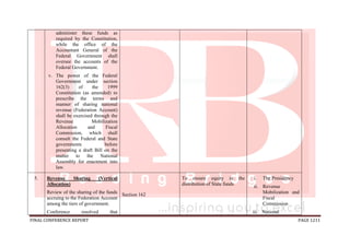 FINAL CONFERENCE REPORT PAGE 1211
administer these funds as
required by the Constitution,
while the office of the
Accountant General of the
Federal Government shall
oversee the accounts of the
Federal Government.
v. The power of the Federal
Government under section
162(3) of the 1999
Constitution (as amended) to
prescribe the terms and
manner of sharing national
revenue (Federation Account)
shall be exercised through the
Revenue Mobilization
Allocation and Fiscal
Commission, which shall
consult the Federal and State
governments before
presenting a draft Bill on the
matter to the National
Assembly for enactment into
law.
5. Revenue Sharing (Vertical
Allocation)
Review of the sharing of the funds
accruing to the Federation Account
among the tiers of government.
Conference resolved that
Section 162
To ensure equity in the
distribution of State funds
i. The Presidency
ii. Revenue
Mobilization and
Fiscal
Commission
iii. National
 