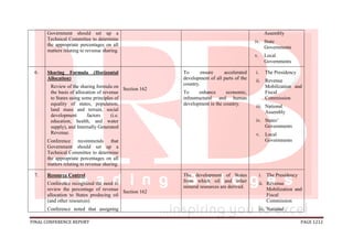 FINAL CONFERENCE REPORT PAGE 1212
Government should set up a
Technical Committee to determine
the appropriate percentages on all
matters relating to revenue sharing.
Assembly
iv. State
Governments
v. Local
Governments
6. Sharing Formula (Horizontal
Allocation)
Review of the sharing formula on
the basis of allocation of revenue
to States using some principles of
equality of states, population,
land mass and terrain, social
development factors (i.e.
education, health, and water
supply), and Internally Generated
Revenue.
Conference recommends that
Government should set up a
Technical Committee to determine
the appropriate percentages on all
matters relating to revenue sharing.
Section 162
To ensure accelerated
development of all parts of the
country.
To enhance economic,
infrastructural and human
development in the country.
i. The Presidency
ii. Revenue
Mobilization and
Fiscal
Commission
iii. National
Assembly
iv. States’
Governments
v. Local
Governments
7. Resource Control
Conference recognized the need to
review the percentage of revenue
allocation to States producing oil
(and other resources)
Conference noted that assigning
Section 162
The development of States
from which oil and other
mineral resources are derived.
i. The Presidency
ii. Revenue
Mobilization and
Fiscal
Commission
iii. National
 