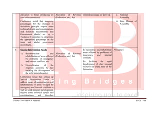 FINAL CONFERENCE REPORT PAGE 1216
allocation to States producing oil
(and other resources)
Conference noted that assigning
percentages for the increase in
derivation principle require some
technical details and considerations
and therefore recommends that
Government should set up a
Technical Committee to determine
the appropriate percentage on the
issue and advise government
accordingly.
Allocation of Revenue
(Federation, etc.) Act
mineral resources are derived. ii. National
Assembly
iii. State Houses of
Assembly
4. Special Intervention Funds
a. Reconstruction and
rehabilitation of areas affected
by problems of insurgency
and internal conflicts; and
b. Diversification of the
Nigerian economy by fast
tracking the development of
the solid minerals sector.
Conference noted that setting up
Special Intervention Funds to
address issues of reconstruction and
rehabilitation of areas ravaged by
insurgency and internal conflicts as
well as solid minerals development,
require some technical details and
considerations and therefore
Allocation of Revenue
(Federation, etc.) Act
To reconstruct and rehabilitate
areas affected by problems of
insurgency and internal
conflicts.
To facilitate the rapid
development of other mineral
resources in every State of the
Federation.
Presidency
 