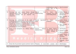 FINAL CONFERENCE REPORT PAGE 1224
modernization to attract
youths back to the
farms.
c. State Governments
18. Encourage and assist peasant farmers, through
appropriate public policy, to embrace the culture of
agriculture insurance and get organised into
cooperatives.
National Food
Production Policy
To boost food
production and secure
small holding farmers
a. Federal Ministry of
Agriculture & Rural
Development
b. State Ministries of
Agriculture
19. Encourage the establishment of the model of
Commodity Marketing Corporations being facilitated by
the Federal Ministry of Agriculture and add to their
mandate the commitment to research and development
of new and innovative industrial uses for the crops and
facilitating private sector participation.
National Agricultural
Policy
To boost food
production
a. Federal Ministry of
Agriculture & Rural
Development
b. State Ministries of
Agriculture
20. Invest in the development of a Military Industrial
Complex.
National Defence
Industrial Policy
To support Nigeria’s
defence needs as the
largest economy in
Africa
a. The Presidency
b. National Assembly
c. Ministry of Defence
d. Federal Ministry of
Industry, Trade &
Investment
e. The Armed Forces
f. Organized Private
sector
21. Ensure that all government agencies patronize made in Protection of Local Boost economy and a. The Presidency
 