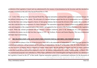 FINAL CONFERENCE REPORT PAGE 535
jurisdiction of the Legislative Council and was administered by the issuance of proclamations by the Governor until the introduction
of a new constitution at the end of the Second World War in 1945.
1.2.5 In the 1930s and up to the end of Second World War, Nigerian nationalists continued their agitation for a national dialogue for
the political restructuring of the country. The advocates of a national dialogue argued that the act of amalgamation was not a federal
idea but that there were strong integrative factors of inter-group relations that favoured the division of the country into a number of
units that could develop into components of a future federation. The nationalists argued that a federal system would enhance national
unity and integration of the component parts of the country, and agitated for the inclusion of the Northern Provinces in the Legislative
Council. While the colonial government did not convene a national conference, prior to the introduction of a new constitution,
nevertheless the country was divided into three regions in 1939 - the Northern, Western and Eastern Regions. This was a fundamental
and major step in restructuring.
1.3 DECOLONIZATION AND AGITATION FOR CONSTITUTIONAL REFORM AND INDEPENDENCE
1.3.1 In the different phases of the era of decolonization from 1945 to the attainment of independence in 1960, Nigerians agitated for
constitutional conference, self-government and the granting of independence. On the 6th
of December 1944, Sir Arthur Richards who
was the Governor of Nigeria, had in a dispatch to London, stated clearly that the problem of Nigeria was how to create a political
system that would advance political development in line with the interests being pursued by various Nigerian groups. In March 1945,
the constitutional proposals were embodied in a White Paper, published in the United Kingdom and Nigeria and this was submitted to
the Legislative Council on the 22nd
of that month. Nigerian nationalists agitated for a constitutional conference for the discussion of
 