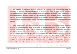 FINAL CONFERENCE REPORT PAGE 598
3.5.7 This very serious and fundamental challenge for Nigeria lies in part with the design and implementation of policies that
will enhance the acquisition of knowledge, competence and creativity. There is also the related challenge of building
consensus and commitment around issues of vocational and technical educational development reform. This will serve to
bridge the gaps in policy while also addressing the costly disconnections across sectors that ordinarily should have been
functioning in synergy. As things stand presently, there are marked dissonances between the production and utilisation of the
trained products from conventional channels of formal educational institutions and those from vocational training institutions
and centres.
3.5.8 Where unemployment or under-employment is high, progressive human capital development is invariably undermined
because of the constraints exerted on income and investment that would have underwritten the cost of training and skills
acquisition. Unemployment and poverty is relatively high particularly among the youths. The most immediate implication of
this is that a significant proportion of this huge population are actually in the debilitating conditions of impoverishment alluded
to in the World Bank Report of 2014. The Report was consistent with other globally referenced reports that indicate the
persistently rising trajectory of the incidence of poverty in Nigeria from 46.3 % in 1985 to 80.2 % in 2010. Further, the
country’s Human Development Index (HDI) for 2012 which was 0.471 ranks Nigeria the 153rd
country out of 185 in the
world. This in reality implies that the bulk of the population are effectively excluded from active and qualitative participation
in the national economy. In fact, Nigeria is said to have one of the lowest labour participation rates (60 %) in the world.
 