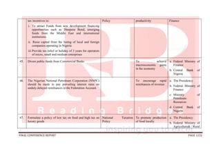 FINAL CONFERENCE REPORT PAGE 1232
tax incentives to:
i. To attract Funds from new development financing
opportunities such as Diaspora Bond, emerging
funds from the Middle East and international
institutions.
ii. Raise capital from the listing of local and foreign
companies operating in Nigeria
iii.Provide tax relief or holiday of 3 years for operators
of micro, small and medium enterprises
Policy productivity Finance
45. Divest public funds from Commercial Banks To achieve
macroeconomic gains
in the economy
a. Federal Ministry of
Finance
b. Central Bank of
Nigeria
46. The Nigerian National Petroleum Corporation (NNPC)
should be made to pay prevailing interest rates on
unduly delayed remittances to the Federation Account.
To encourage rapid
remittances of revenue
a. The Presidency
b. Federal Ministry of
Finance
c. Ministry of
Petroleum
Resources
d. Central Bank of
Nigeria
47. Formulate a policy of low tax on food and high tax on
luxury goods
National Taxation
Policy
To promote production
of food locally
a. The Presidency
b. Federal Ministry of
Agriculture& Rural
 