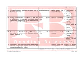 FINAL CONFERENCE REPORT PAGE 1234
Commission
52. All banks should have gender desks to ease the stress of
borrowing by women
National Gender Policy Gender equality and
access to finance
a. Federal Ministry of
Finance
b. Central Bank of
Nigeria
53. Exempt local textiles from Value Added Tax (VAT) for
a period of five (5) years and Government should
impose a levy of not less than 5% on imported textiles
to boost the Textile Revival Fund.
National Taxation
Policy
Promote Local Industry a. The Presidency
b. Federal Ministry of
Finance
c. Federal Ministry of
Industry, Trade &
Investment
d. Federal Inland
Revenue Service
54. Release the sum of N100 billion budgeted for the Cotton
and Textile and Garment Revival Scheme, through the
Bank of Industry (BOI).
National Industrial
Policy
Promote Textile
Industrial
a. The Presidency
b. Federal Ministry of
Finance
c. Federal Ministry of
Industry, Trade and
Investment
d. Bank of Industry
55. Investment in social institutions should be specifically
structured to direct more resources towards areas that
train artisans and auxiliary workers.
Promote artisans and
auxiliary workers
Ministry of Industry,
Trade and Investment
 