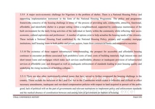 FINAL CONFERENCE REPORT PAGE 599
3.5.9 A major socio-economic challenge for Nigerians is the problem of shelter. There is a National Housing Policy and
supporting implementation instrument in the form of the National Housing Programme. The policy and programme
frameworks conceive of the housing challenge in terms of ‘the process of providing safe, comfortable, attractive, functional,
affordable, and identifiable shelter in a proper setting within a neighbourhood, supported by continuous maintenance of the
built environment for the daily living activities of the individual or family within the community while reflecting their socio-
economic, cultural aspirations and preferences’. A number of options exist to help actualise the housing needs of the citizenry.
These include a National Housing Fund established by the National Housing Policy, primary and secondary mortgage
institutions, staff housing loans in both public and private sectors, loans from commercial banks and cooperative societies.
3.5.10 The existence of these support infrastructure notwithstanding, the prospect for accessible and affordable housing
continues to encounter problems associated with prohibitive costs of land; costs of building materials; high interest rates and
short tenure loans and mortgages which make such services unaffordable; absence or inadequate provision of infrastructural
services at affordable cost; and disregard as well as inadequate enforcement of standards leading to poor housing quality and
underlying the rising incidences of building collapse.
3.5.11 There are also other institutionally-related issues that have served to further compound the housing challenge in the
country. These include the inclusion of the Land Use Act in the Constitution which makes it inflexible and difficult to effect
necessary amendments, inadequate and out-dated compensation policies with respect to land acquired in pursuit of the public
good, lack of political will on the part of governments and relevant institutions to implement policy and enforcement standards
and the marked absence of coordination between and among tiers of government on matters of housing.
 