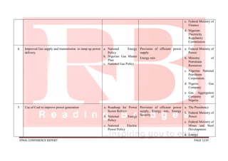 FINAL CONFERENCE REPORT PAGE 1239
c. Federal Ministry of
Finance
d. Nigerian
Electricity
Regulatory
Commission
4. Improved Gas supply and transmission to ramp up power
delivery
a. National Energy
Policy
b. Nigerian Gas Master
Plan
c. National Gas Policy
Provision of efficient power
supply
Energy mix
a. Federal Ministry of
Power
b. Ministry of
Petroleum
Resources
c. Nigerian National
Petroleum
Corporation
d. Nigeria Gas
Company
e. Gas Aggregation
Company of
Nigeria
5. Use of Coal to improve power generation a. Roadmap for Power
Sector Reform
b. National Energy
Policy
c. National Electric
Power Policy
Provision of efficient power
supply, Energy mix, Energy
Security.
a. The Presidency
b. Federal Ministry of
Power
c. Federal Ministry of
Mines and Steel
Development
d. Energy
 