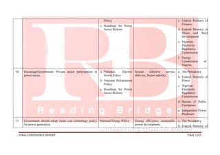 FINAL CONFERENCE REPORT PAGE 1243
Policy
c. Roadmap for Power
Sector Reform
c. Federal Ministry of
Finance
d. Federal Ministry of
Mines and Steel
Development
e. Nigerian
Electricity
Regulatory
Commission
f. Energy
Commission of
Nigeria
16. EncourageGovernment/ Private sector participation in
power sector
a. National Electric
Power Policy
b. National Privatisation
Policy
c. Roadmap for Power
Sector Reform
Ensure effective service
delivery, Sector stability.
a. The Presidency
b. Federal Ministry of
Power
c. Nigerian
Electricity
Regulatory
Commission
d. Bureau of Public
Enterprises
e. Independent Power
Producers
17. Government should adopt clean coal technology policy
for power generation.
National Energy Policy Energy efficiency, sustainable
power development.
a. The Presidency
b. Federal Ministry of
 
