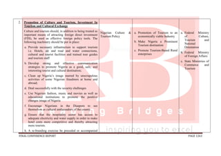 FINAL CONFERENCE REPORT PAGE 1263
2. Promotion of Culture and Tourism, Investment In
Tourism and Cultural Exchange
Culture and tourism should, in addition to being treated as
important means of attracting foreign direct investment
(FDI), be used as effective foreign policy tools. The
following machinery should be put in place:
a. Provide necessary infrastructure to support tourism
i.e. Hotels, air and road and water connections,
cultural and tourist facilities and trained tour guides
and tourism staff
b. Develop strong and effective communication
strategies to promote Nigeria as a good, safe, and
interesting tourist and cultural destination;
c. Clean up Nigeria’s image marred by unscrupulous
activities of some Nigerian fraudsters at home and
abroad;
d. Deal successfully with the security challenges
e. Use Nigerian fashion, music and movies as well as
educational institutions to promote the positive
changes image of Nigeria
f. Encourage Nigerians in the Diaspora to see
themselves as cultural ambassadors of the county.
g. Ensure that the hospitality sector has access to
adequate electricity and water supply in order to make
hotel costs more competitive and thereby attracting
more tourists.
h. A re-branding exercise be preceded or accompanied
Nigerian Culture &
Tourism Policy
a. Promotion of Tourism to an
economically viable Industry
b. Make Nigeria a Prominent
Tourism destination
c. Promote Tourism-Based Rural
enterprises
a. Federal Ministry
of Culture,
Tourism and
National
Orientation
b. Federal Ministry
of Foreign Affairs
c. State Ministries of
Commerce and
Tourism
 