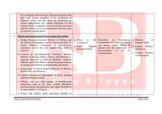 FINAL CONFERENCE REPORT PAGE 1264
by a campaign that will make Nigerians recognise that
their inept actions contribute to the denigration of
Nigeria’s image and they must see themselves as
formal ambassadors and cultural diplomats for the
country. Such a campaign must be loud and consistent
and the creative use of communication must be a part
of Nigeria’s foreign policy.
3. Nigeria and International Peacekeeping Operations
a. Bridge disconnect between Ministry of Defence and
the Defence Headquarters and the men on the field. To
ensure Nigerian contingents in peacekeeping
operations receive the best support they need to
succeed.
b. Creation of Inter-Ministerial Committee between
Ministry of Foreign Affairs, Finance and Information,
Nigerian Missions in field of Operation, Nigerian
Military and Police Officers in Peacekeeping Missions
to manage participation in peacekeeping operations.
c. Create point of liaison between Ministry of defence,
Defence HQ and Missions
d. Careful selection of participants of peace keeping
operations based on merit.
e. Officers and men participating in peacekeeping
operations, must at all times, exhibit discipline,
professionalism and patriotism and regard themselves
as representatives of Nigeria
f. Ensure that Nigeria takes maximum benefits in
a. Africa as the
Centrepiece
b. Peace Support
Operation Policy
Promotion of International
Cooperation for Universal Peace
and Mutual respect among all
nations and the elimination of
discrimination in all its
manifestations.
a. Ministry of
Foreign Affairs
b. Federal Ministry
of Defence
c. Federal Ministry
of Information
 