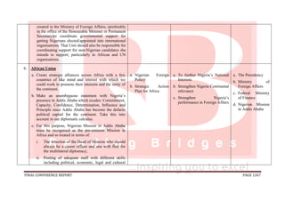FINAL CONFERENCE REPORT PAGE 1267
created in the Ministry of Foreign Affairs, (preferably
in the office of the Honourable Minister or Permanent
Secretary)to coordinate governmental support for
getting Nigerians elected/appointed into international
organisations. That Unit should also be responsible for
coordinating support for non-Nigerian candidates she
intends to support, particularly in African and UN
organisations.
6. African Union
a. Create strategic alliances across Africa with a few
countries of like mind and interest with which we
could work to promote their interests and the unity of
the continent.
b. Make an unambiguous statement with Nigeria’s
presence in Addis Ababa which exudes: Commitment,
Capacity, Confidence, Determination, Influence and
Principle since Addis Ababa has become the defacto
political capital for the continent. Take this into
account in our diplomatic calculus.
c. For this purpose, Nigerian Mission in Addis Ababa
must be recognised as the pre-eminent Mission in
Africa and so treated in terms of:
i. The selection of the Head of Mission who should
always be a career officer and one with flair for
the multilateral diplomacy;
ii. Posting of adequate staff with different skills
including political, economic, legal and cultural
a. Nigerian Foreign
Policy
b. Strategic Action
Plan for Africa
a. To further Nigeria’s National
Interests
b. Strengthen Nigeria Continental
relevance
c. Strengthen Nigeria’s
performance in Foreign Affairs
a. The Presidency
b. Ministry of
Foreign Affairs
c. Federal Ministry
of Finance
d. Nigerian Mission
in Addis Ababa
 
