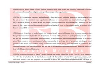 FINAL CONFERENCE REPORT PAGE 602
‘consideration for women issues’, actually concern themselves with those socially and culturally constructed differences
between men and women, boys and girls, which give them unequal value, opportunities.
3.5.17 The 1999 Constitution guarantees sex-based equality. There are in place ministries, departments and agencies (MDAs)
that seek to eschew discrimination, equal opportunities and access to women, children and other vulnerable groups. These
MDAs include the Ministry of Women Affairs, the Federal Character Commission, the Human Rights Commission, etc. The
country is also a party to several international conventions eschewing all forms of discrimination against all persons. All of
these are commendable measures.
3.5.18 However, the problem of gender inequity has remained largely unresolved because of the erroneous assumption that
these provisions automatically translate into the protection of women and the provision of equal opportunities to both women
and men. So, undoubtedly, progress has been made thanks to these measures and government’s commitment to affirmative
action. More women are now, more than ever before, represented at all levels and tiers of government and along the broad
spectrum of the private sector. But the reality is still that women remain grossly under-represented in governance: they
constitute less than 6% of elective positions, and less than 12% in appointive positions despite their numerical strength of
about half of the population of the country.
3.5.19 The economic dimensions of Nigeria’s gender challenge also present a disturbing picture. Over 80% of the population
live below the poverty line. Due to drawbacks associated with the incidence of cultural bias, patriarchy, religion, male
chauvinism, illiteracy, state and geography, the incidence of poverty and relative lack of opportunities are very high for
 