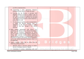 FINAL CONFERENCE REPORT PAGE 1268
as well as communication;
iii. Constructing a more appropriate Chancery
building befitting Nigeria’s image and status;
iv. Ensuring that the Mission is provided with
adequate financial resources to enable it pay its
staff, dues to international organisations and rent
for staff accommodation until they are provided
with Nigeria-owned properties which should be a
policy objective; and
v. Provide adequate facilities, such as transportation,
to enable the Mission properly meet its
obligations to the flood of visitors to Addis
Ababa or who pass through it for official
functions.
d. Build strategic partnerships with Africa’s key
institutions, the African Union, African Development
Bank and UN Economic Commission for Africa
(ECA), in order to help promote Nigeria’s interests in
Africa. Such activities should include sponsoring
specific projects, hosting or co-hosting special events
of interest to Nigeria and hosting African institutions
such as the African Remittances Institute which is to
be established.
e. Adopt a Strategic Action Plan for Africa with the
following guiding principles:
i. Minimise delays in decision making on matters
that are of strategic interest to Nigeria;
ii. Consistency in actions, undertaking early and
 