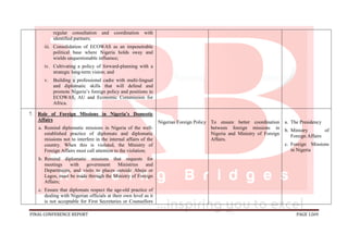 FINAL CONFERENCE REPORT PAGE 1269
regular consultation and coordination with
identified partners;
iii. Consolidation of ECOWAS as an impenetrable
political base where Nigeria holds sway and
wields unquestionable influence;
iv. Cultivating a policy of forward-planning with a
strategic long-term vision; and
v. Building a professional cadre with multi-lingual
and diplomatic skills that will defend and
promote Nigeria’s foreign policy and positions in
ECOWAS, AU and Economic Commission for
Africa.
7. Role of Foreign Missions in Nigeria’s Domestic
Affairs
a. Remind diplomatic missions in Nigeria of the well-
established practice of diplomats and diplomatic
missions not to interfere in the internal affairs of the
country. When this is violated, the Ministry of
Foreign Affairs must call attention to the violation;
b. Remind diplomatic missions that requests for
meetings with government Ministries and
Departments, and visits to places outside Abuja or
Lagos, must be made through the Ministry of Foreign
Affairs;
c. Ensure that diplomats respect the age-old practice of
dealing with Nigerian officials at their own level as it
is not acceptable for First Secretaries or Counsellors
Nigerian Foreign Policy To ensure better coordination
between foreign missions in
Nigeria and Ministry of Foreign
Affairs.
a. The Presidency
b. Ministry of
Foreign Affairs
c. Foreign Missions
in Nigeria
 
