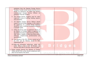 FINAL CONFERENCE REPORT PAGE 1271
graduation from the Nigerian Foreign Service
Academy. In other words, recruits into the service
should see themselves as Cadets who become
commissioned Foreign Service Officers on
graduation from the Academy;
iv. The Foreign Service Academy must be vastly
improved in terms of staffing, funding, logistics
and curriculum;
v. All Nigerian Foreign Service Officers should
acquire a second foreign language. In this respect,
the acquisition of a second foreign language
should be made a condition for promotion beyond
Counsellor grade;
vi. Efforts should be made to implement reforms of
the Ministry of Foreign Affairs as approved by
the Federal Executive Council decision of May 2,
2007 which is capable of achieving effectiveness,
efficiency, competiveness, professionalism and
specialisation;
vii. The outcome of the 2011 Review carried out by
the PAC and the Ministry should be fully
implemented; and
viii. High-tech information technology, which will
enable Missions interact with the Ministry and
between each other in real time, must be in place.
c. Ensure synergy between the Ministry of Foreign
Affairs and the NIA as they should complement each
other for the benefit of the nation.
 